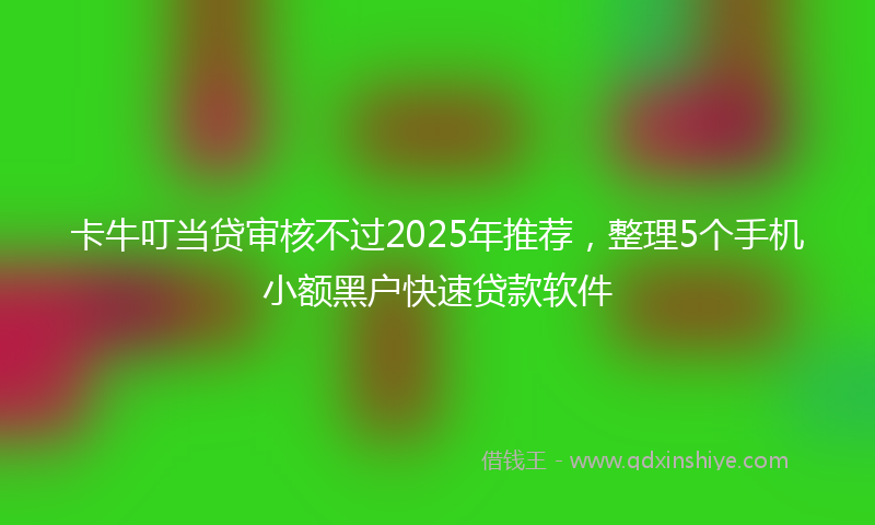 卡牛叮当贷审核不过2025年推荐，整理5个手机小额黑户快速贷款软件