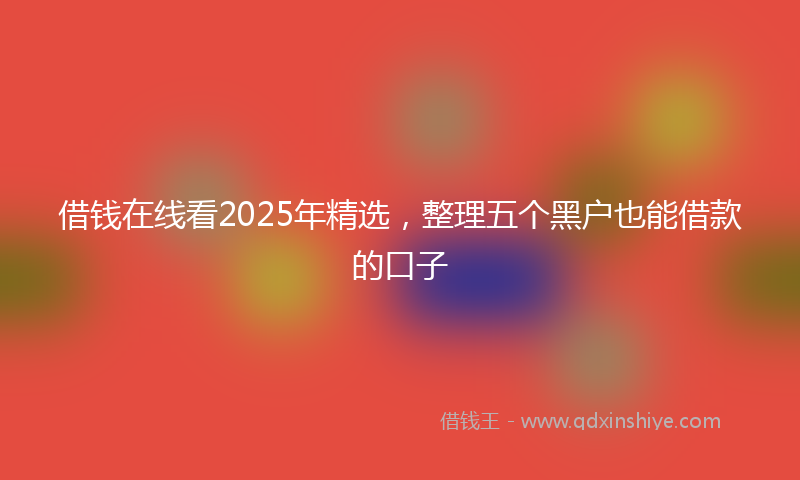 借钱在线看2025年精选，整理五个黑户也能借款的口子