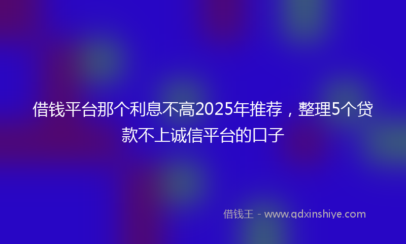 借钱平台那个利息不高2025年推荐，整理5个贷款不上诚信平台的口子