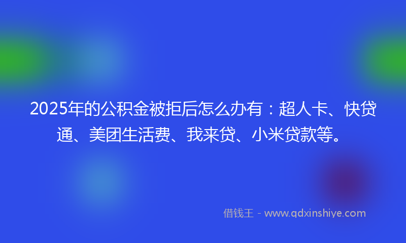 2025年的公积金被拒后怎么办有：超人卡、快贷通、美团生活费、我来贷、小米贷款等。