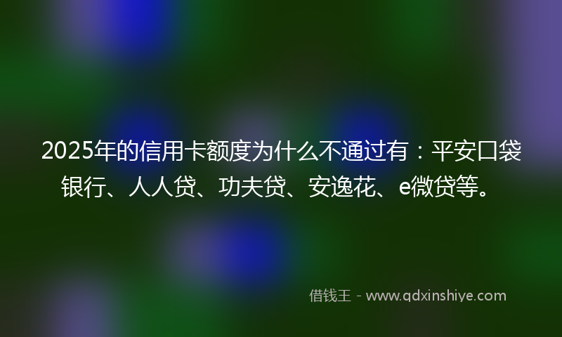 2025年的信用卡额度为什么不通过有：平安口袋银行、人人贷、功夫贷、安逸花、e微贷等。