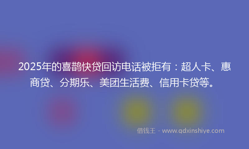 2025年的喜鹊快贷回访电话被拒有：超人卡、惠商贷、分期乐、美团生活费、信用卡贷等。