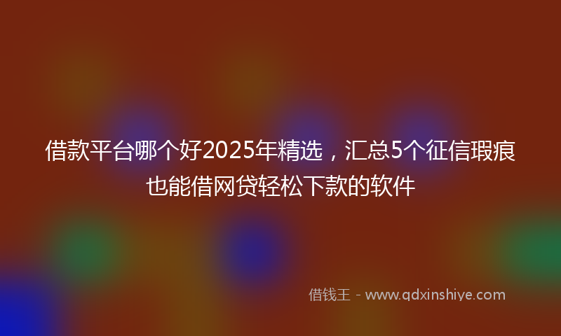借款平台哪个好2025年精选，汇总5个征信瑕疵也能借网贷轻松下款的软件