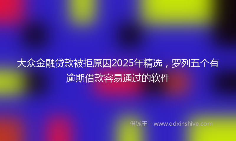 大众金融贷款被拒原因2025年精选，罗列五个有逾期借款容易通过的软件