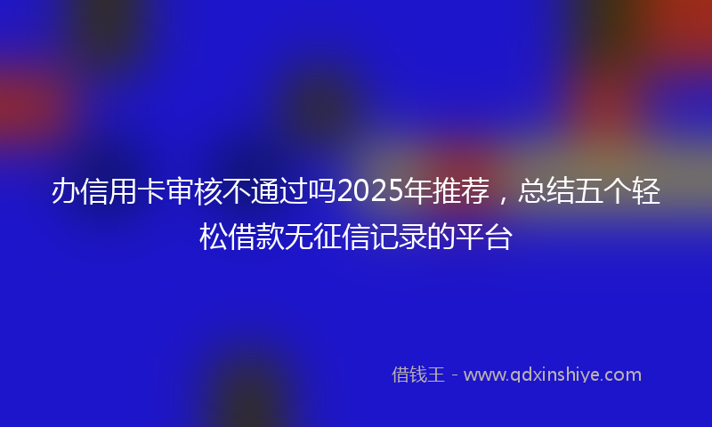 办信用卡审核不通过吗2025年推荐，总结五个轻松借款无征信记录的平台