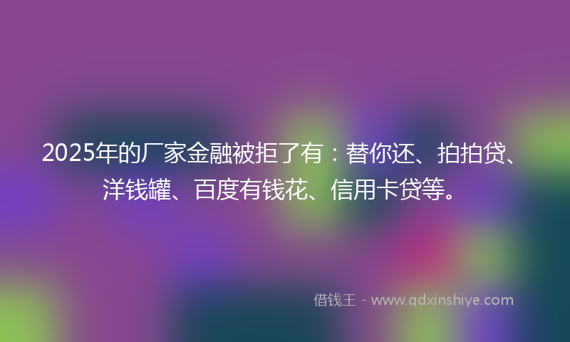 2025年的厂家金融被拒了有：替你还、拍拍贷、洋钱罐、百度有钱花、信用卡贷等。