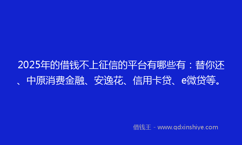 2025年的借钱不上征信的平台有哪些有：替你还、中原消费金融、安逸花、信用卡贷、e微贷等。