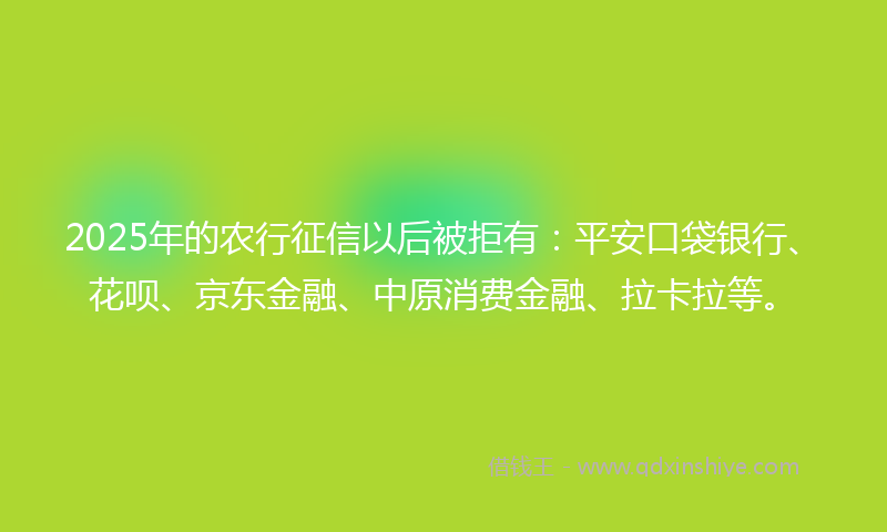 2025年的农行征信以后被拒有：平安口袋银行、花呗、京东金融、中原消费金融、拉卡拉等。