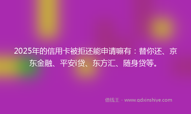 2025年的信用卡被拒还能申请嘛有：替你还、京东金融、平安i贷、东方汇、随身贷等。