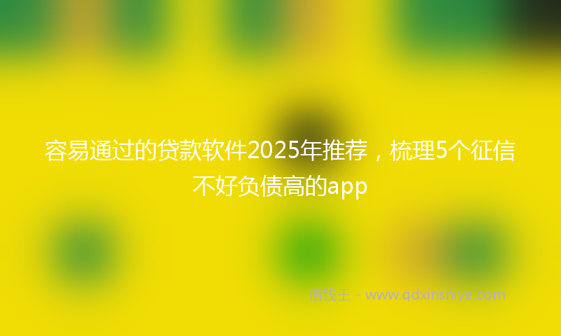 容易通过的贷款软件2025年推荐，梳理5个征信不好负债高的app