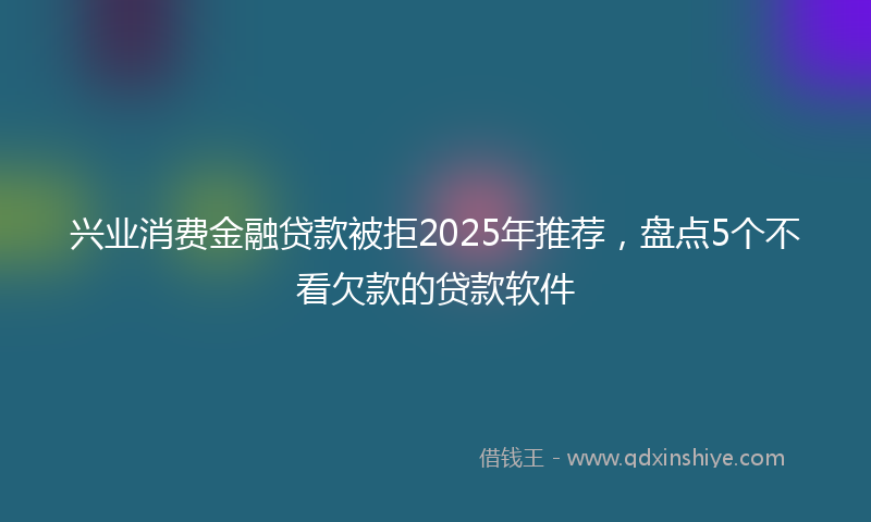 兴业消费金融贷款被拒2025年推荐，盘点5个不看欠款的贷款软件