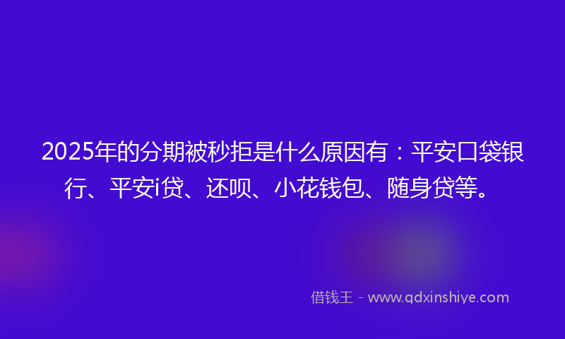 2025年的分期被秒拒是什么原因有：平安口袋银行、平安i贷、还呗、小花钱包、随身贷等。