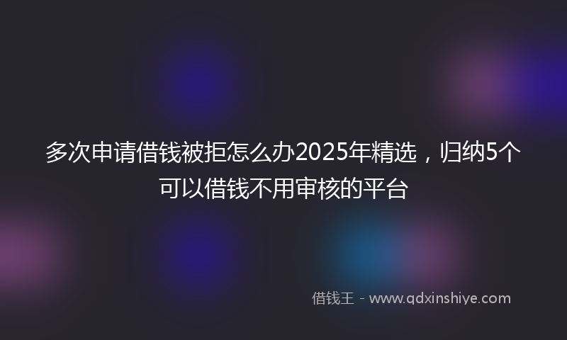 多次申请借钱被拒怎么办2025年精选，归纳5个可以借钱不用审核的平台