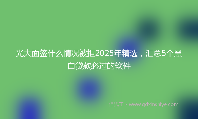 光大面签什么情况被拒2025年精选，汇总5个黑白贷款必过的软件