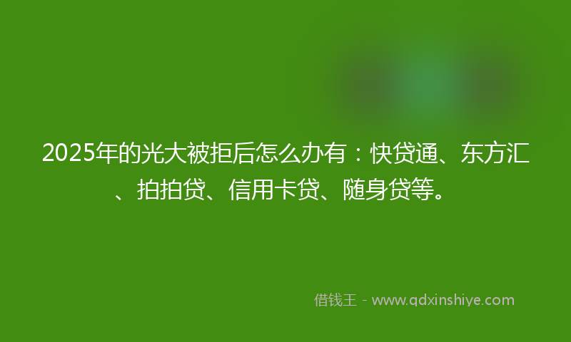 2025年的光大被拒后怎么办有：快贷通、东方汇、拍拍贷、信用卡贷、随身贷等。
