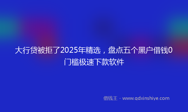 大行贷被拒了2025年精选，盘点五个黑户借钱0门槛极速下款软件