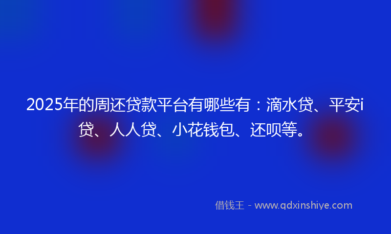 2025年的周还贷款平台有哪些有：滴水贷、平安i贷、人人贷、小花钱包、还呗等。