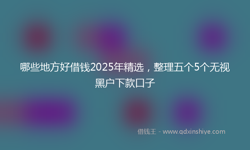 哪些地方好借钱2025年精选，整理五个5个无视黑户下款口子