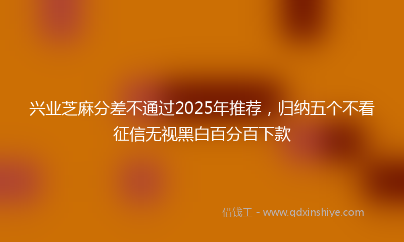 兴业芝麻分差不通过2025年推荐，归纳五个不看征信无视黑白百分百下款