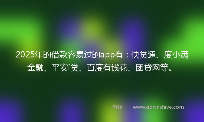 2025年的借款容易过的app有：快贷通、度小满金融、平安i贷、百度有钱花、团贷网等。