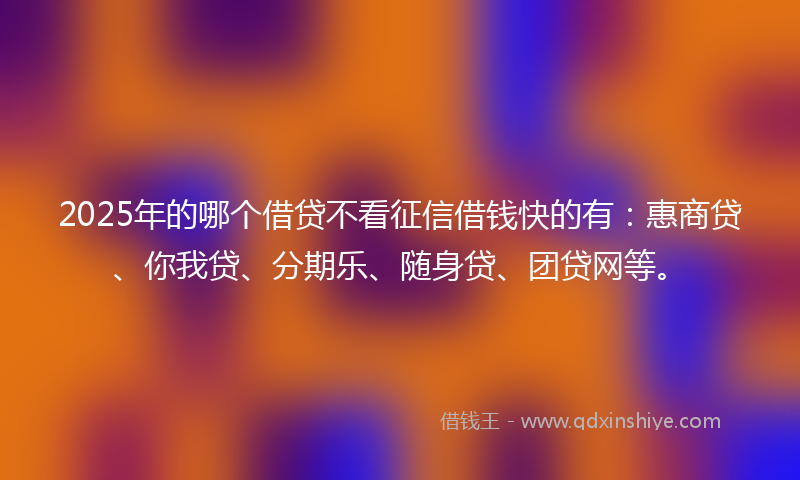 2025年的哪个借贷不看征信借钱快的有：惠商贷、你我贷、分期乐、随身贷、团贷网等。