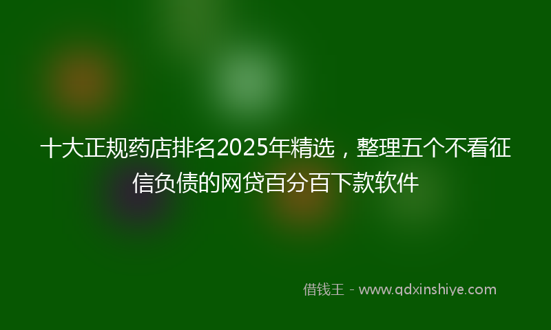 十大正规药店排名2025年精选，整理五个不看征信负债的网贷百分百下款软件