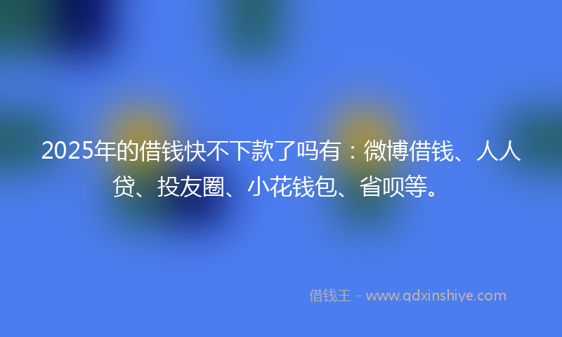 2025年的借钱快不下款了吗有：微博借钱、人人贷、投友圈、小花钱包、省呗等。
