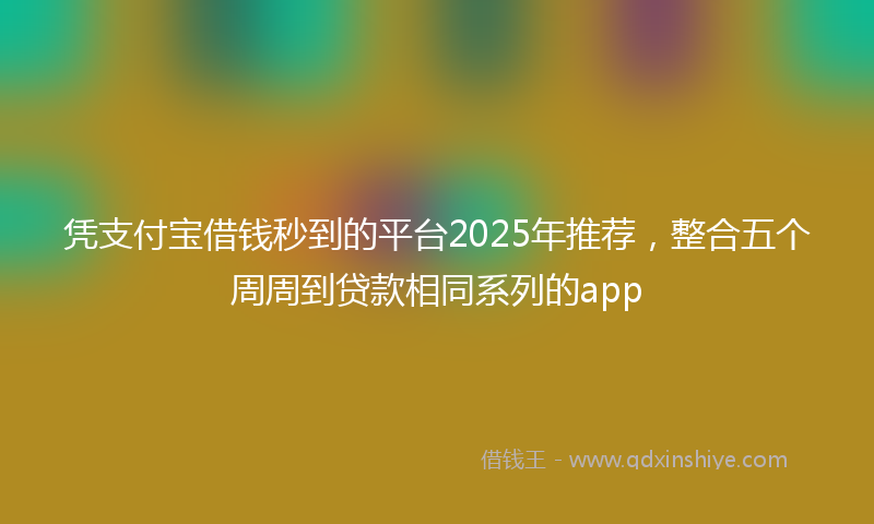 凭支付宝借钱秒到的平台2025年推荐，整合五个周周到贷款相同系列的app