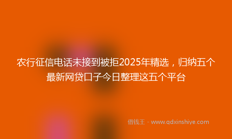 农行征信电话未接到被拒2025年精选，归纳五个最新网贷口子今日整理这五个平台