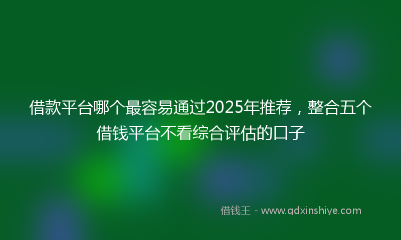 借款平台哪个最容易通过2025年推荐，整合五个借钱平台不看综合评估的口子