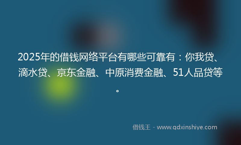 2025年的借钱网络平台有哪些可靠有：你我贷、滴水贷、京东金融、中原消费金融、51人品贷等。