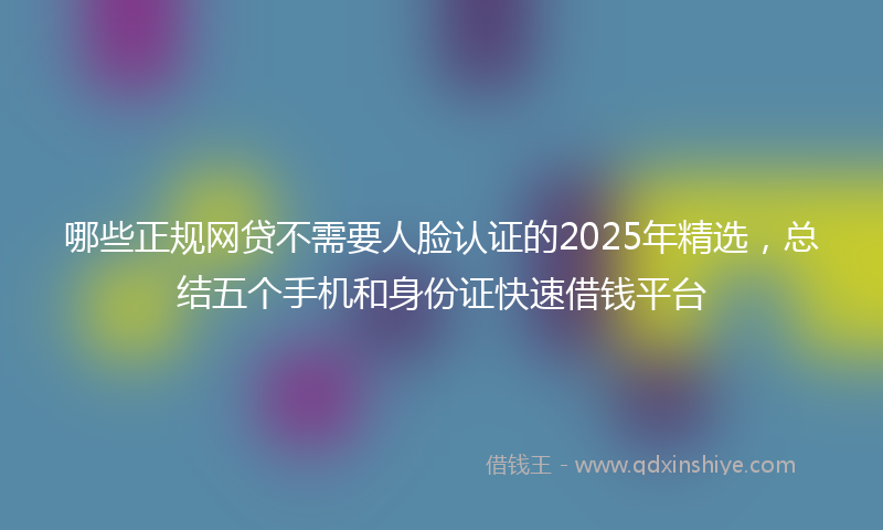哪些正规网贷不需要人脸认证的2025年精选，总结五个手机和身份证快速借钱平台