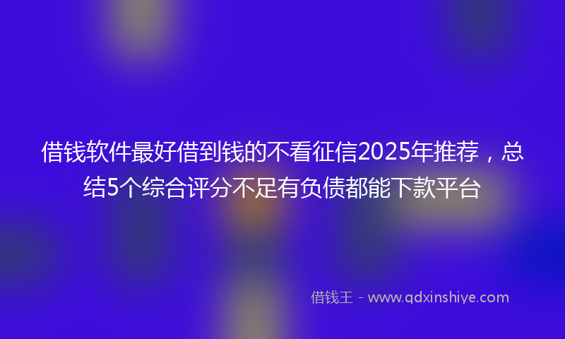 借钱软件最好借到钱的不看征信2025年推荐，总结5个综合评分不足有负债都能下款平台