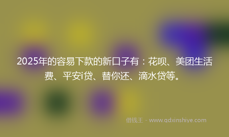 2025年的容易下款的新口子有：花呗、美团生活费、平安i贷、替你还、滴水贷等。