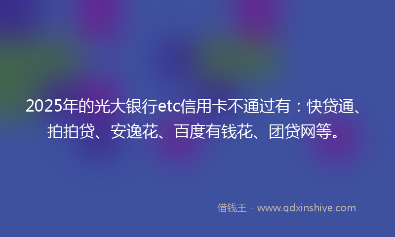 2025年的光大银行etc信用卡不通过有：快贷通、拍拍贷、安逸花、百度有钱花、团贷网等。