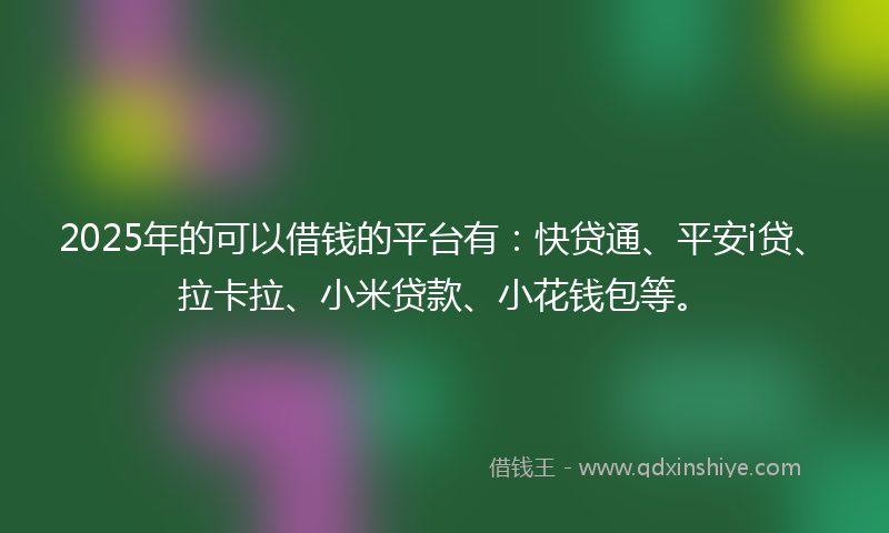 2025年的可以借钱的平台有：快贷通、平安i贷、拉卡拉、小米贷款、小花钱包等。