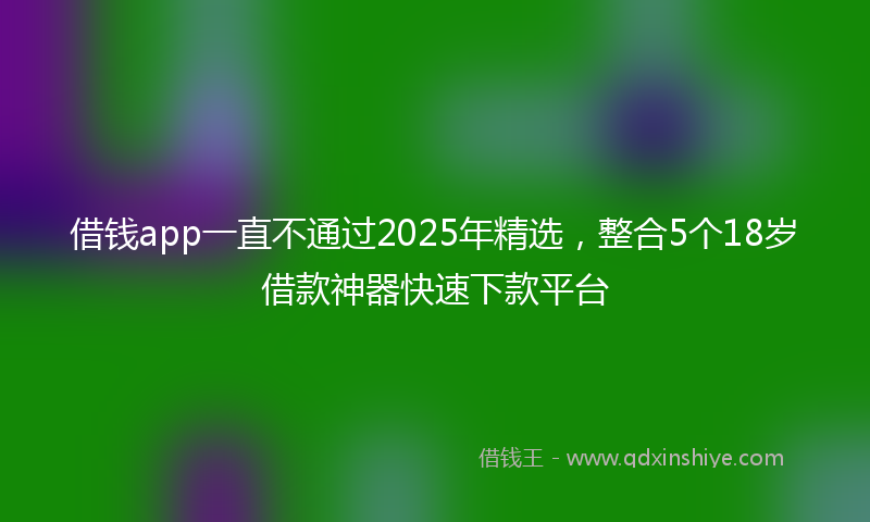 借钱app一直不通过2025年精选，整合5个18岁借款神器快速下款平台