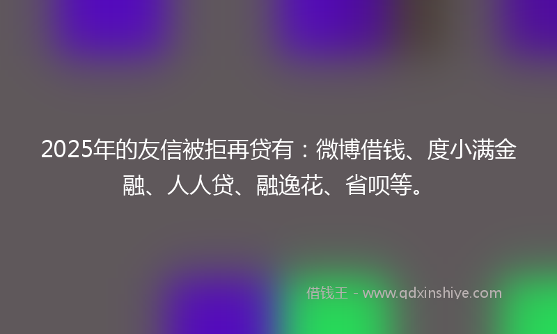 2025年的友信被拒再贷有：微博借钱、度小满金融、人人贷、融逸花、省呗等。