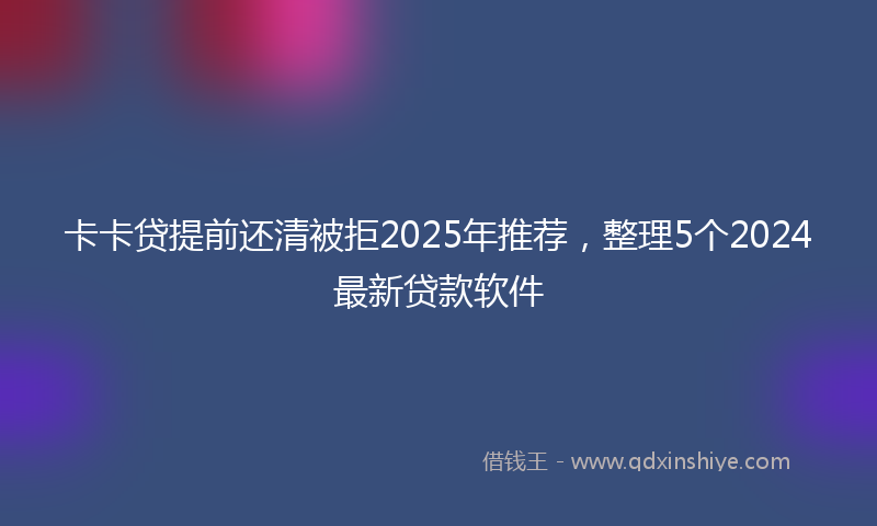 卡卡贷提前还清被拒2025年推荐，整理5个2024最新贷款软件