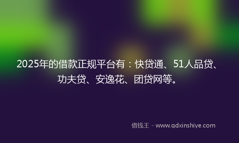 2025年的借款正规平台有：快贷通、51人品贷、功夫贷、安逸花、团贷网等。