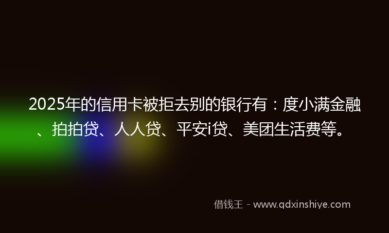 2025年的信用卡被拒去别的银行有：度小满金融、拍拍贷、人人贷、平安i贷、美团生活费等。