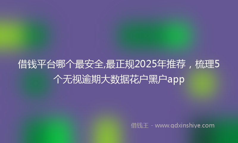 借钱平台哪个最安全,最正规2025年推荐，梳理5个无视逾期大数据花户黑户app