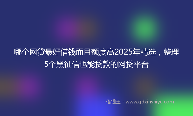 哪个网贷最好借钱而且额度高2025年精选，整理5个黑征信也能贷款的网贷平台