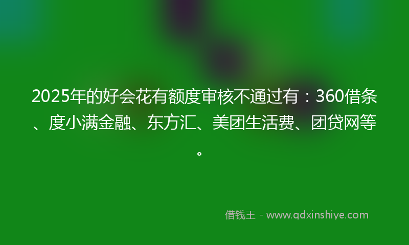 2025年的好会花有额度审核不通过有：360借条、度小满金融、东方汇、美团生活费、团贷网等。