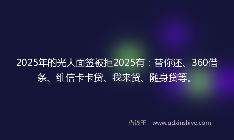 2025年的光大面签被拒2025有：替你还、360借条、维信卡卡贷、我来贷、随身贷等。