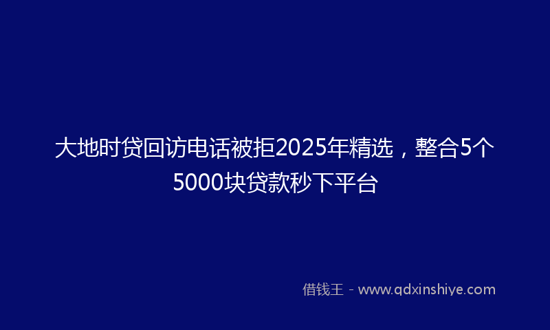 大地时贷回访电话被拒2025年精选，整合5个5000块贷款秒下平台