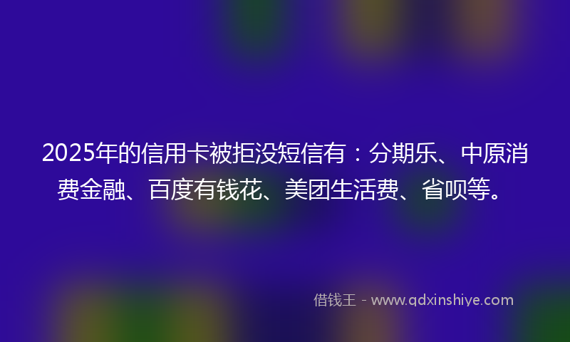 2025年的信用卡被拒没短信有：分期乐、中原消费金融、百度有钱花、美团生活费、省呗等。
