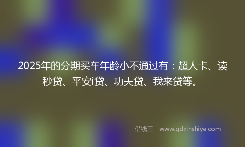 2025年的分期买车年龄小不通过有：超人卡、读秒贷、平安i贷、功夫贷、我来贷等。