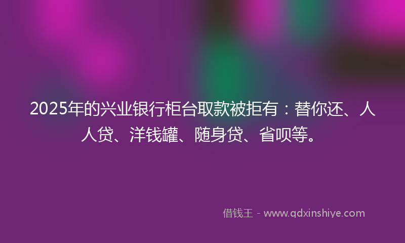 2025年的兴业银行柜台取款被拒有：替你还、人人贷、洋钱罐、随身贷、省呗等。