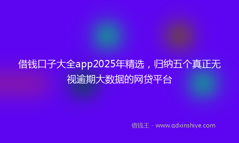 借钱口子大全app2025年精选，归纳五个真正无视逾期大数据的网贷平台
